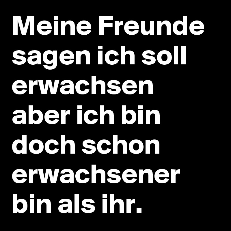 Meine Freunde sagen ich soll erwachsen aber ich bin doch schon erwachsener bin als ihr. 