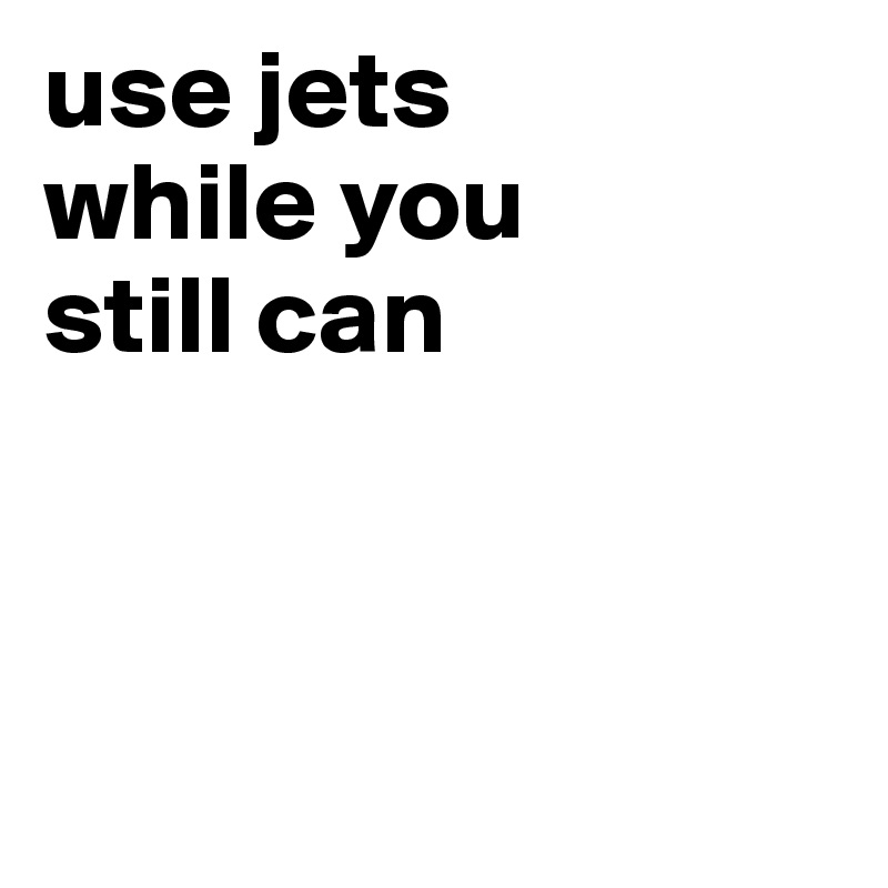 use jets 
while you 
still can



