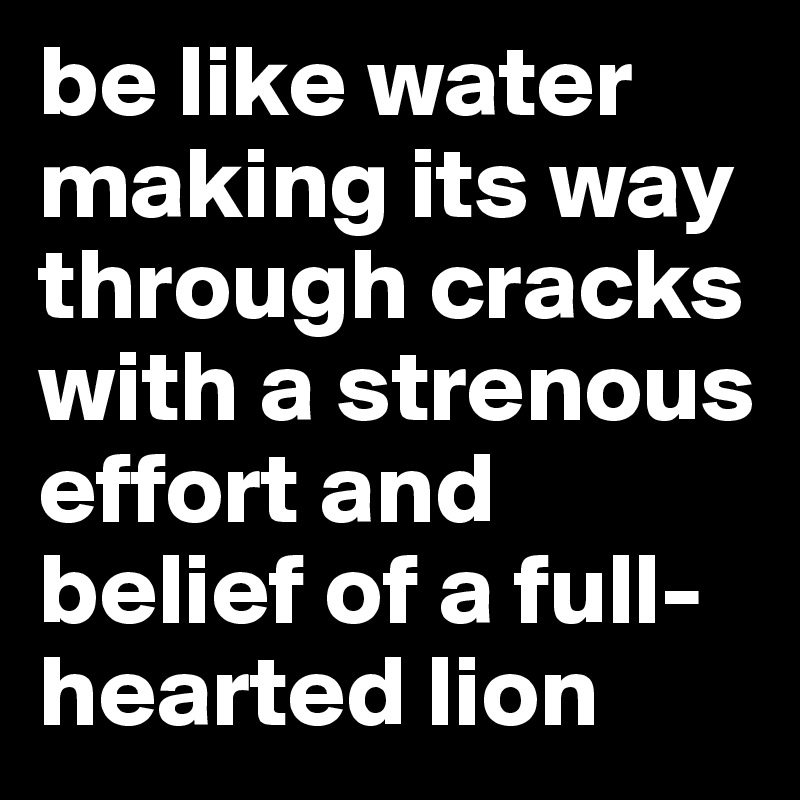 be like water making its way through cracks with a strenous effort and belief of a full-hearted lion