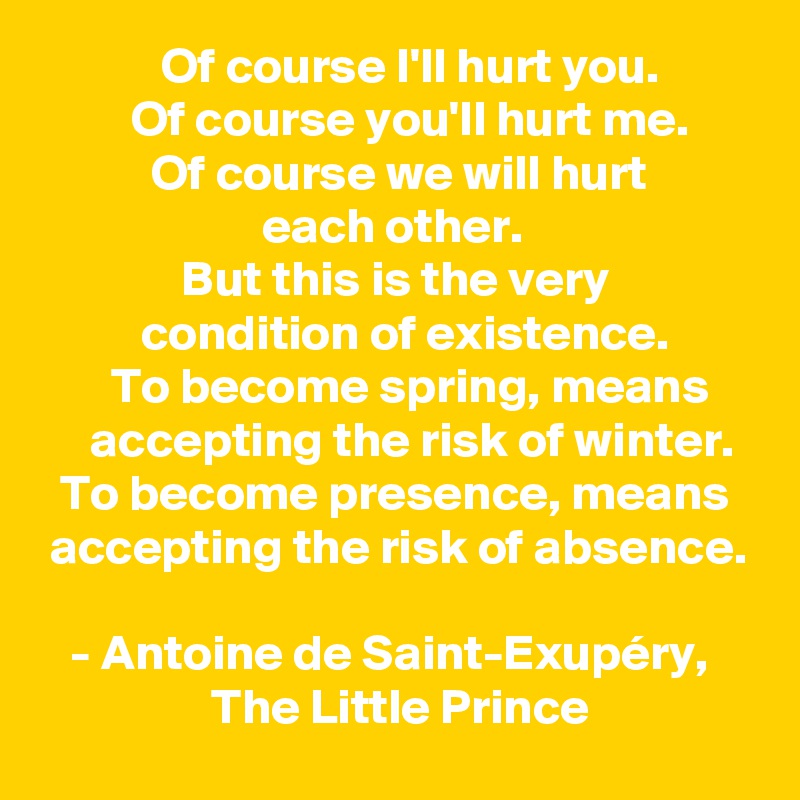             Of course I'll hurt you. 
         Of course you'll hurt me. 
           Of course we will hurt 
                      each other. 
              But this is the very 
          condition of existence.
       To become spring, means          accepting the risk of winter.
  To become presence, means    accepting the risk of absence.

   - Antoine de Saint-Exupéry,                      The Little Prince
