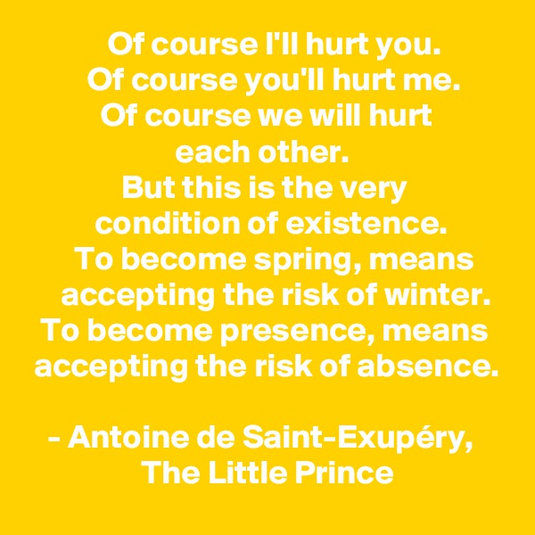             Of course I'll hurt you. 
         Of course you'll hurt me. 
           Of course we will hurt 
                      each other. 
              But this is the very 
          condition of existence.
       To become spring, means          accepting the risk of winter.
  To become presence, means    accepting the risk of absence.

   - Antoine de Saint-Exupéry,                      The Little Prince