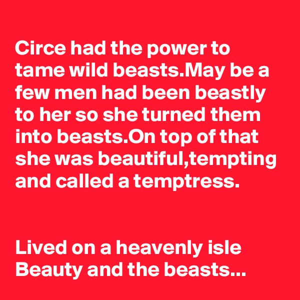 
Circe had the power to tame wild beasts.May be a few men had been beastly to her so she turned them into beasts.On top of that she was beautiful,tempting and called a temptress.


Lived on a heavenly isle Beauty and the beasts...