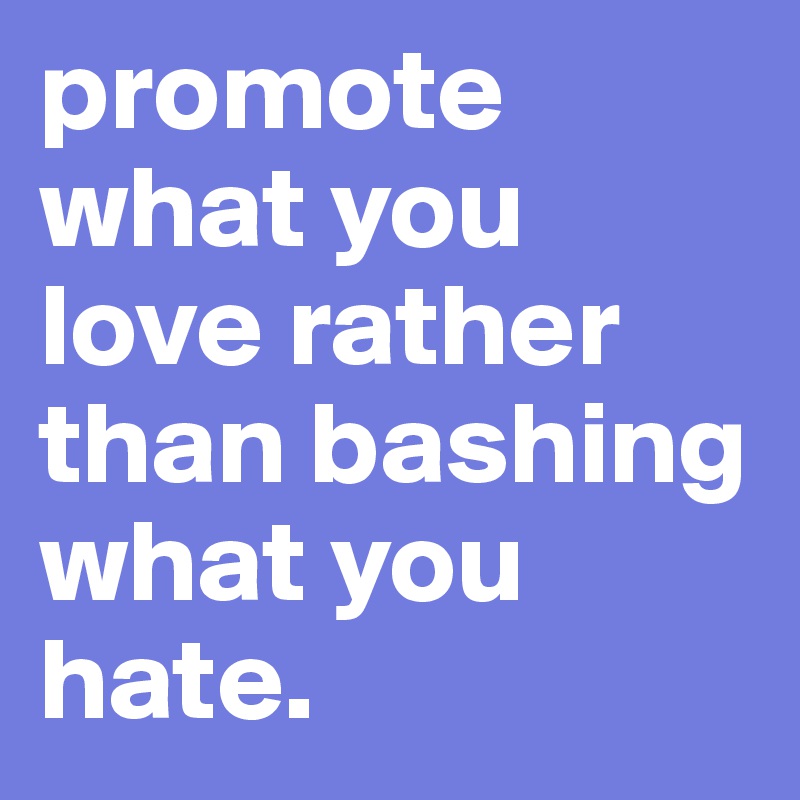 promote what you love rather than bashing what you hate.