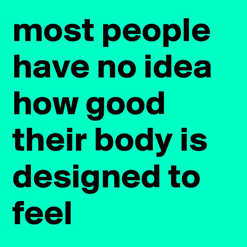 most people have no idea how good their body is designed to feel