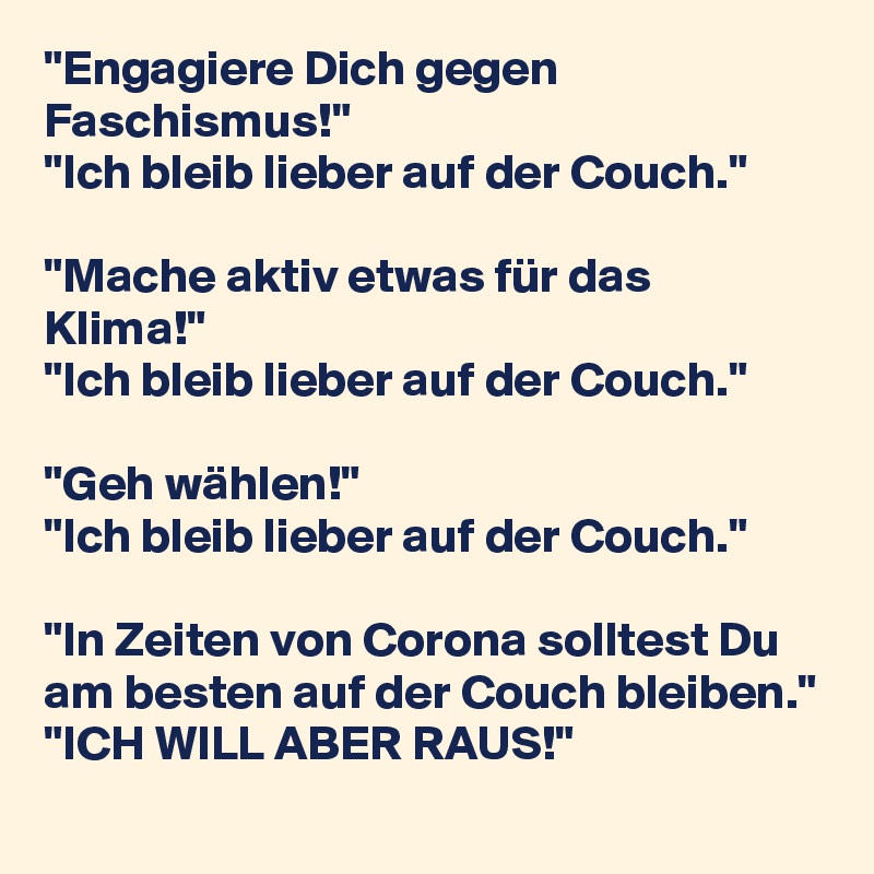 "Engagiere Dich gegen Faschismus!"
"Ich bleib lieber auf der Couch."

"Mache aktiv etwas für das Klima!"
"Ich bleib lieber auf der Couch."

"Geh wählen!"
"Ich bleib lieber auf der Couch."

"In Zeiten von Corona solltest Du am besten auf der Couch bleiben."
"ICH WILL ABER RAUS!"