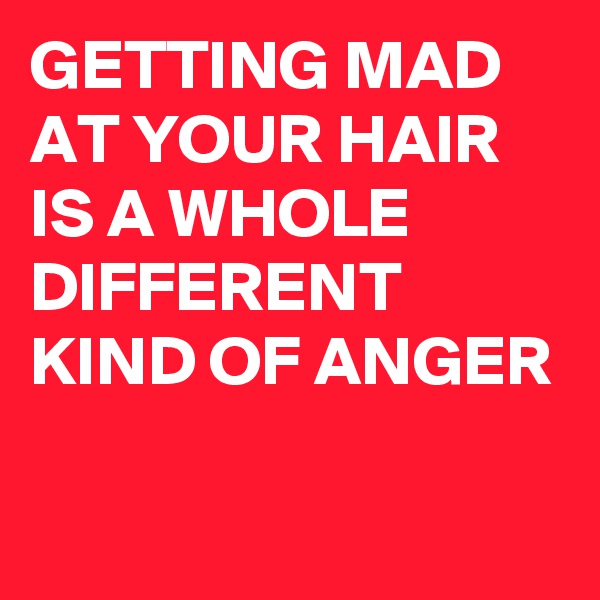 GETTING MAD AT YOUR HAIR IS A WHOLE DIFFERENT KIND OF ANGER

