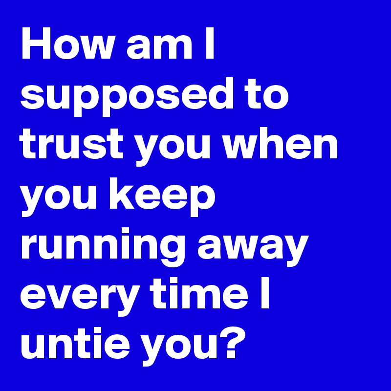 How am I supposed to trust you when you keep running away every time I untie you? 