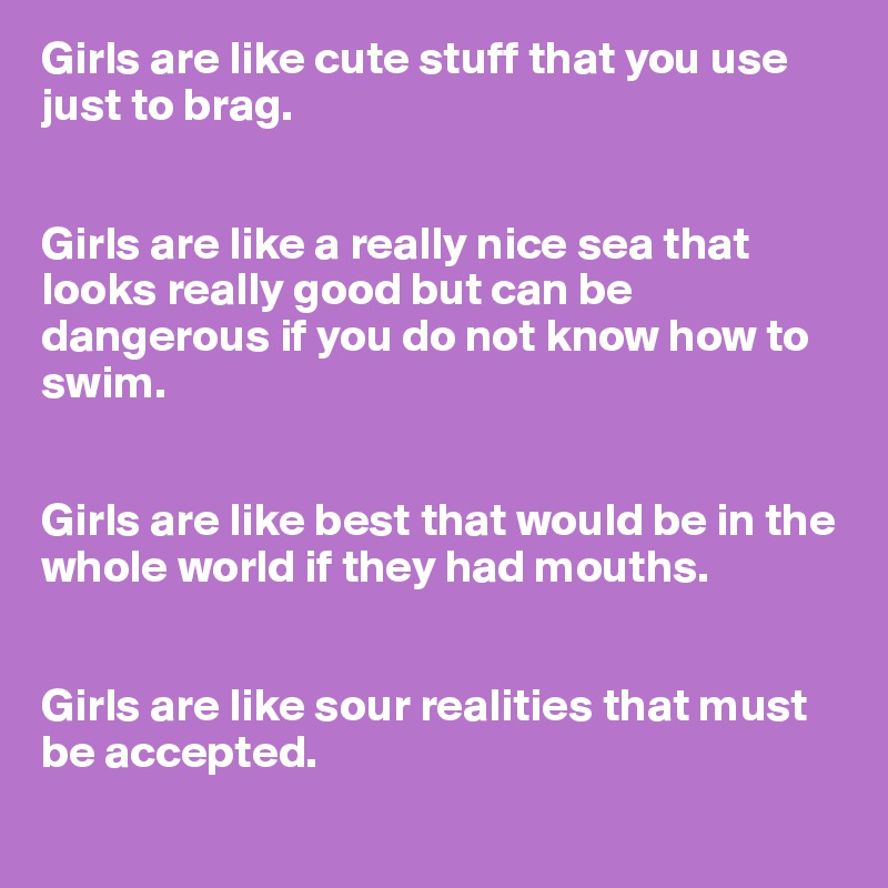 Girls are like cute stuff that you use just to brag.


Girls are like a really nice sea that looks really good but can be dangerous if you do not know how to swim.


Girls are like best that would be in the whole world if they had mouths.


Girls are like sour realities that must be accepted.
