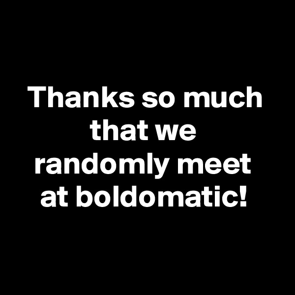 

  Thanks so much
            that we
   randomly meet
    at boldomatic!

