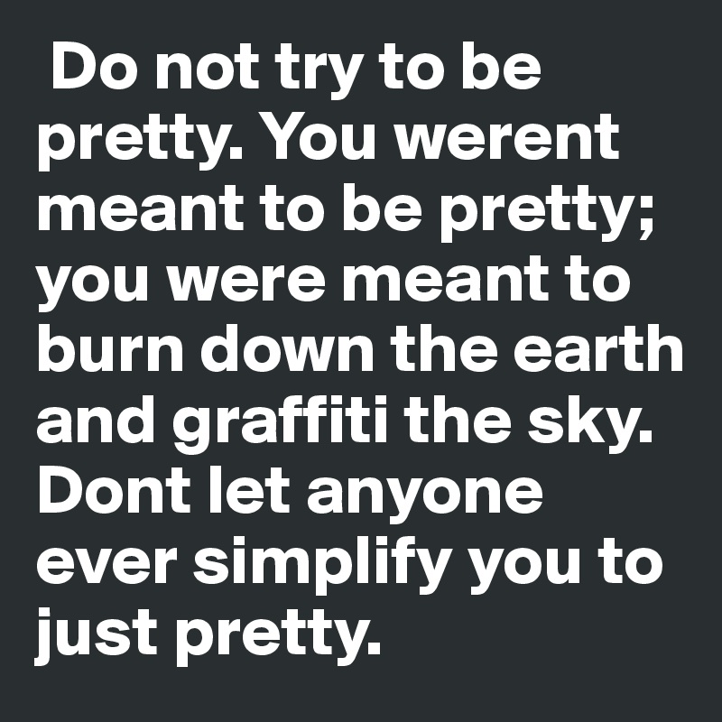  Do not try to be pretty. You werent meant to be pretty; you were meant to burn down the earth and graffiti the sky. Dont let anyone ever simplify you to just pretty. 