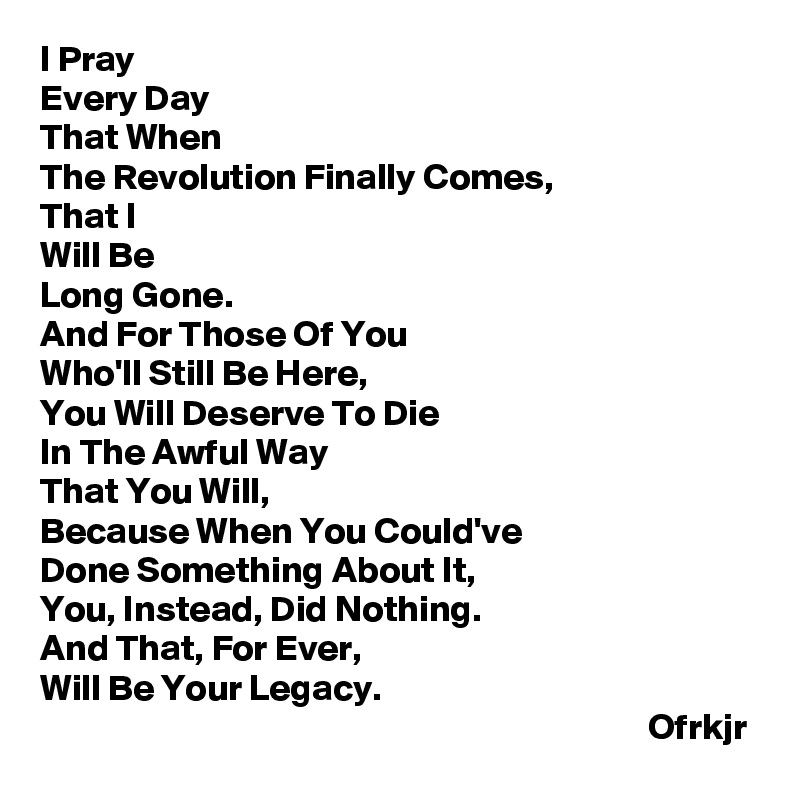 I Pray
Every Day
That When 
The Revolution Finally Comes,
That I 
Will Be 
Long Gone.
And For Those Of You 
Who'll Still Be Here,
You Will Deserve To Die
In The Awful Way 
That You Will,
Because When You Could've 
Done Something About It,
You, Instead, Did Nothing.
And That, For Ever,
Will Be Your Legacy.
                                                                                  Ofrkjr