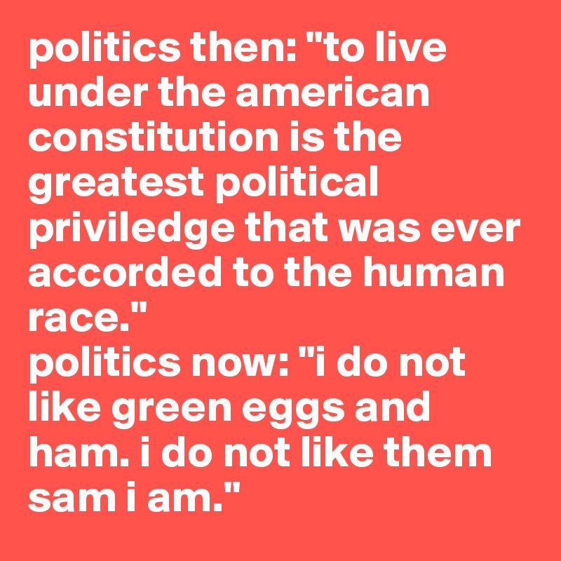 politics then: "to live under the american constitution is the greatest political priviledge that was ever accorded to the human race."
politics now: "i do not like green eggs and ham. i do not like them sam i am."