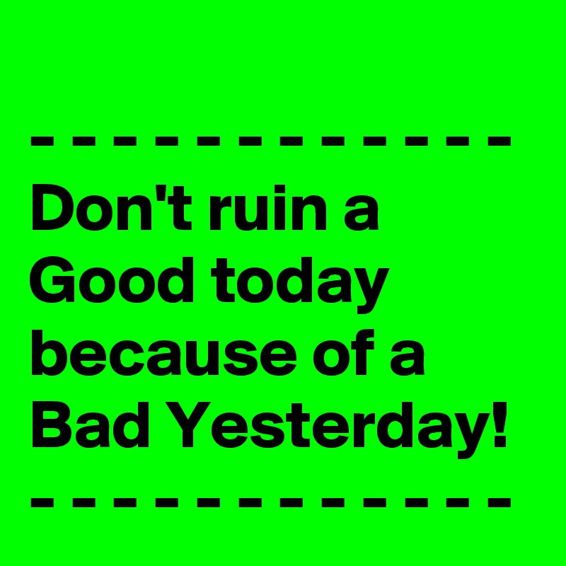 
- - - - - - - - - - - - 
Don't ruin a Good today because of a Bad Yesterday! 
- - - - - - - - - - - - 