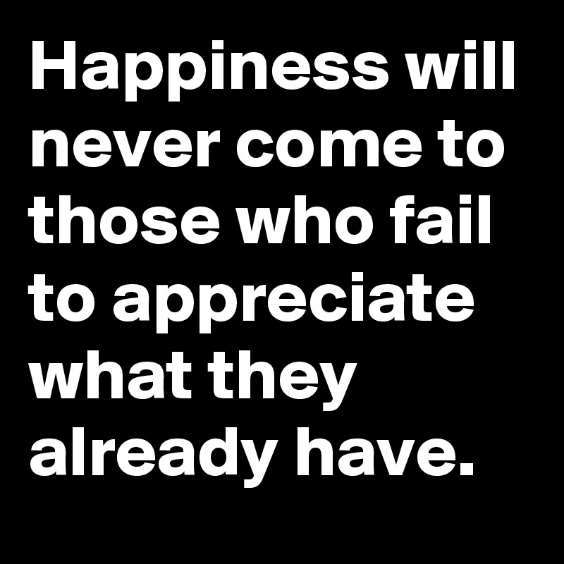 Happiness will never come to those who fail to appreciate what they already have.