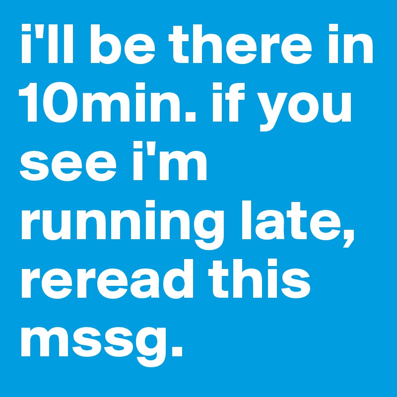 i'll be there in 10min. if you see i'm running late, reread this mssg.