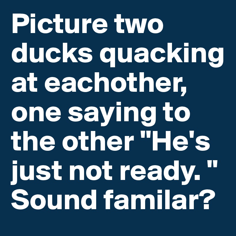 Picture two ducks quacking at eachother, one saying to the other "He's just not ready. " Sound familar?