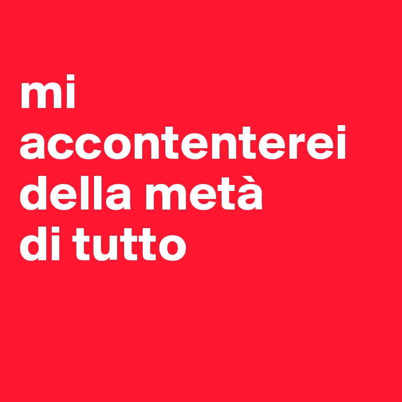 
mi accontenterei della metà
di tutto

