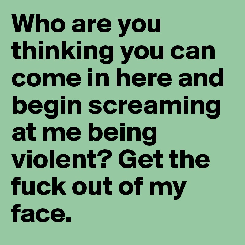 Who are you thinking you can come in here and begin screaming at me being violent? Get the fuck out of my face. 