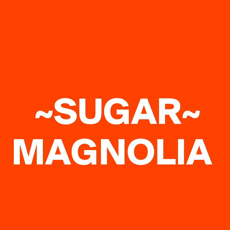 

   ~SUGAR~
MAGNOLIA  
