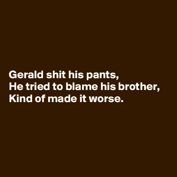 




Gerald shit his pants,
He tried to blame his brother,
Kind of made it worse.




