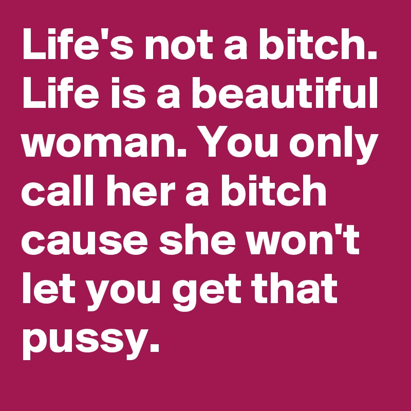 Life's not a bitch.
Life is a beautiful woman. You only call her a bitch cause she won't let you get that pussy.
