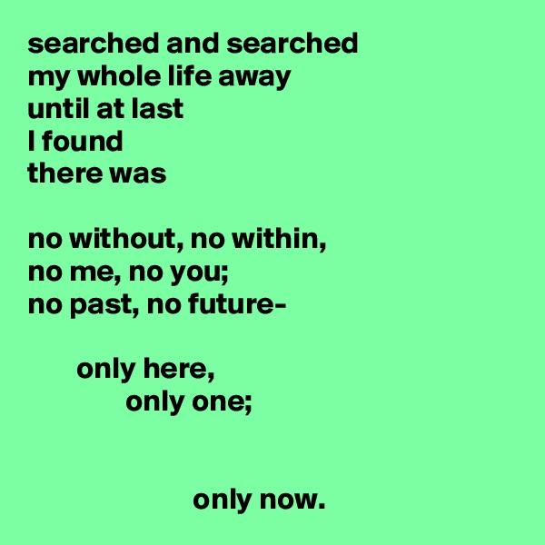 searched and searched
my whole life away
until at last
I found
there was

no without, no within,
no me, no you;
no past, no future-

        only here,
                only one;
                        

                           only now.