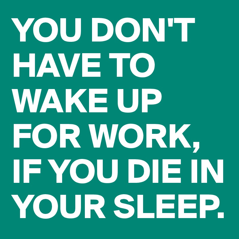 YOU DON'T HAVE TO WAKE UP FOR WORK, IF YOU DIE IN YOUR SLEEP.