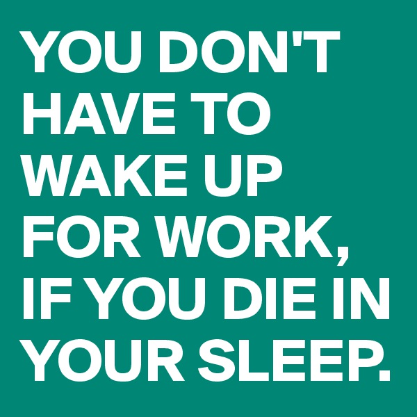 YOU DON'T HAVE TO WAKE UP FOR WORK, IF YOU DIE IN YOUR SLEEP.