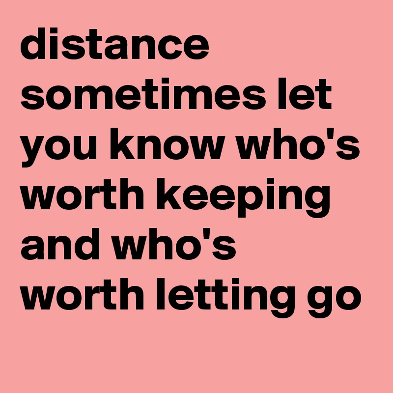 distance sometimes let you know who's worth keeping and who's worth letting go