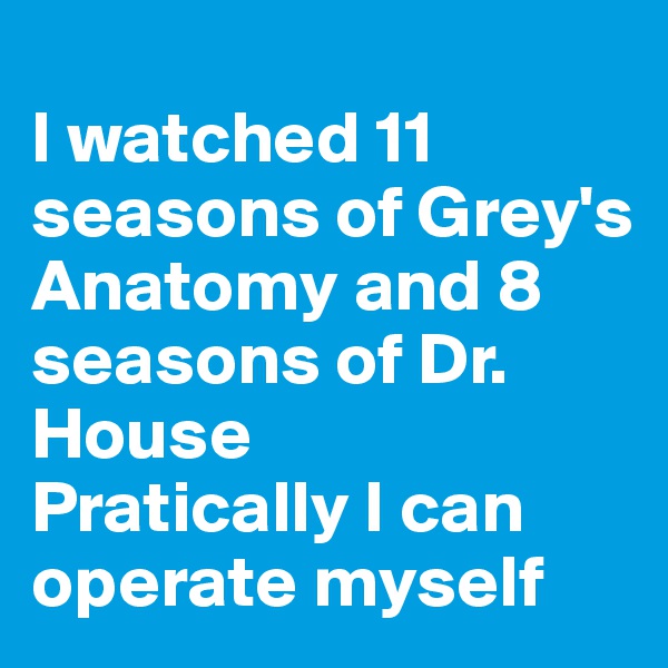 
I watched 11 seasons of Grey's Anatomy and 8 seasons of Dr. House
Pratically I can operate myself