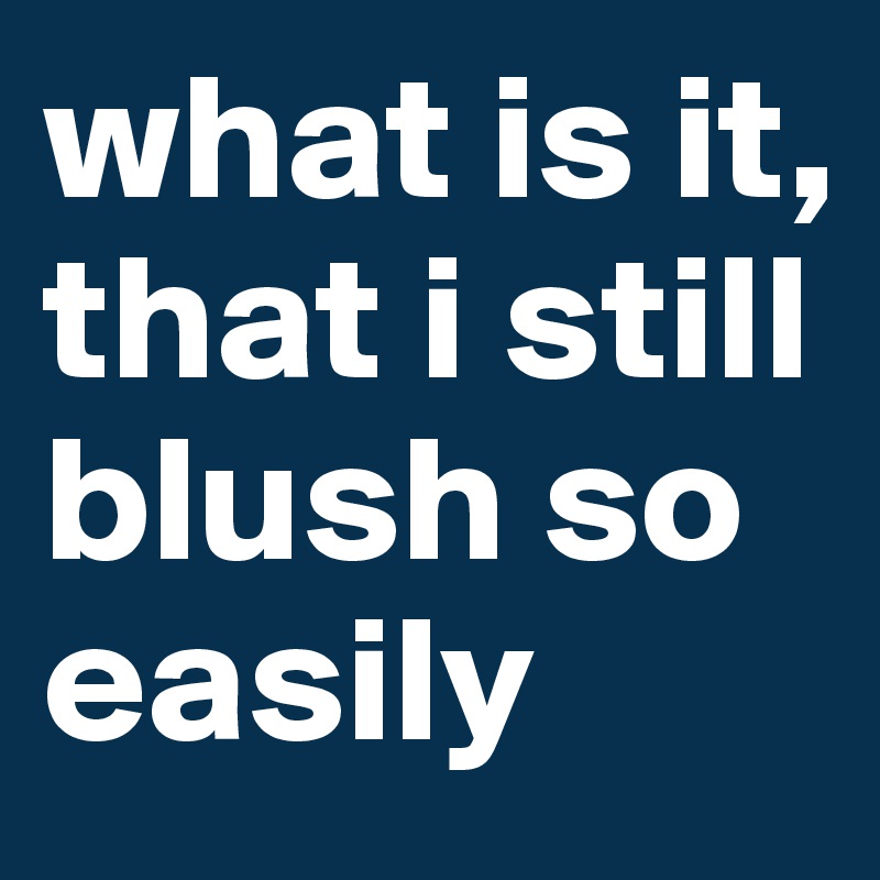 what is it, that i still blush so easily