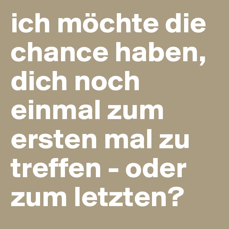 ich möchte die chance haben, dich noch einmal zum ersten mal zu treffen - oder zum letzten?