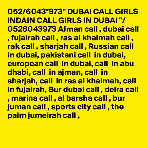 052/6043*973" DUBAI CALL GIRLS INDAIN CALL GIRLS IN DUBAI "/ 0526043973 AJman call , dubai call , fujairah call , ras al khaimah call , rak call , sharjah call , Russian call  in dubai, pakistani call  in dubai, european call  in dubai, call  in abu dhabi, call  in ajman, call  in sharjah, call  in ras al khaimah, call in fujairah, Bur dubai call , deira call , marina call , al barsha call , bur juman call , sports city call , the palm jumeirah call ,

