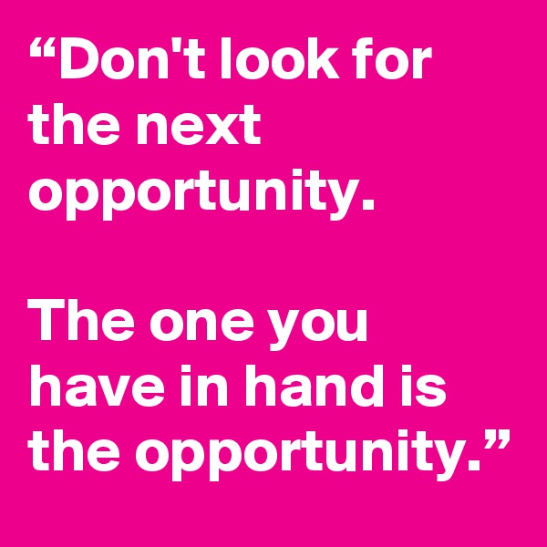 “Don't look for the next opportunity.

The one you have in hand is the opportunity.”