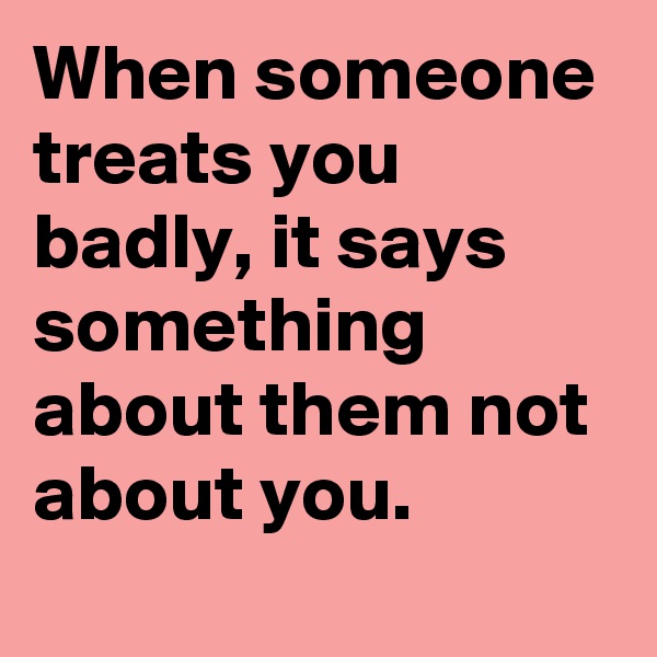 When someone treats you badly, it says something about them not about you.
