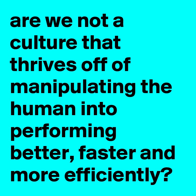 are we not a culture that thrives off of manipulating the human into performing better, faster and more efficiently?