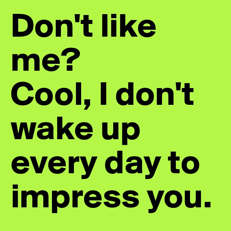 Don't like me? 
Cool, I don't wake up every day to impress you. 