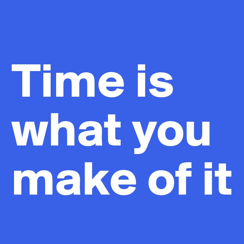 
Time is what you make of it