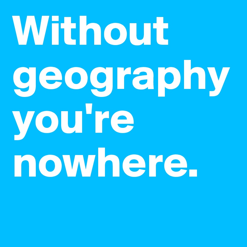 Without geography you're nowhere. 
