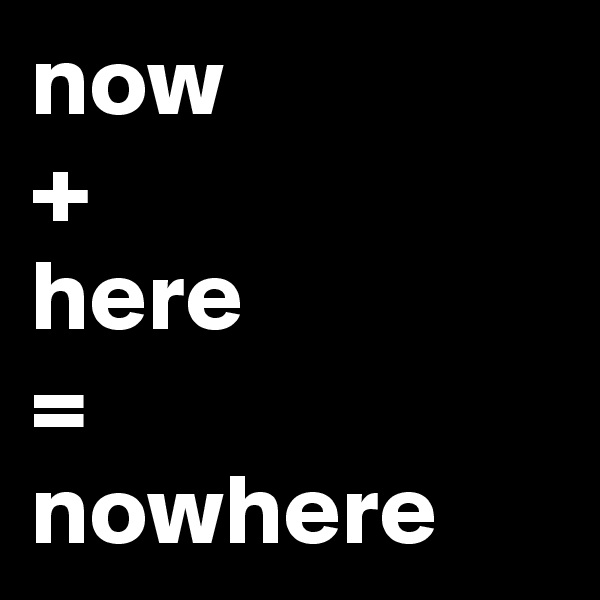now
+ 
here
=
nowhere