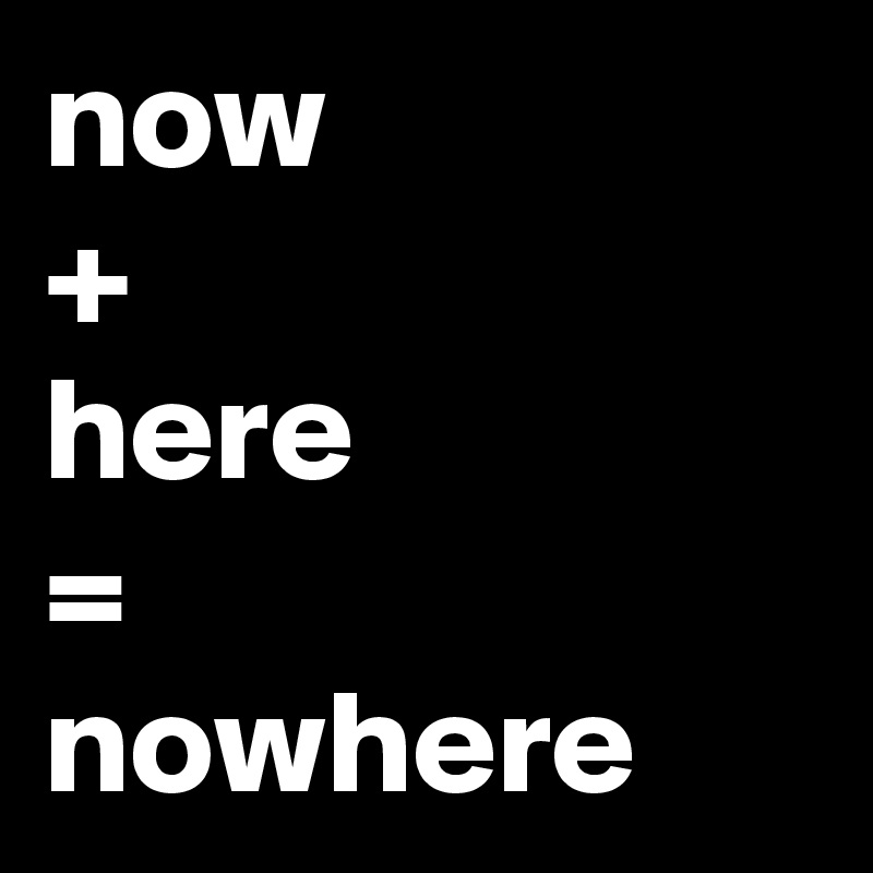 now
+ 
here
=
nowhere