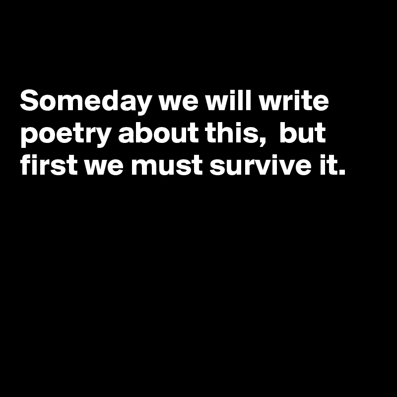 

Someday we will write poetry about this,  but
first we must survive it.





