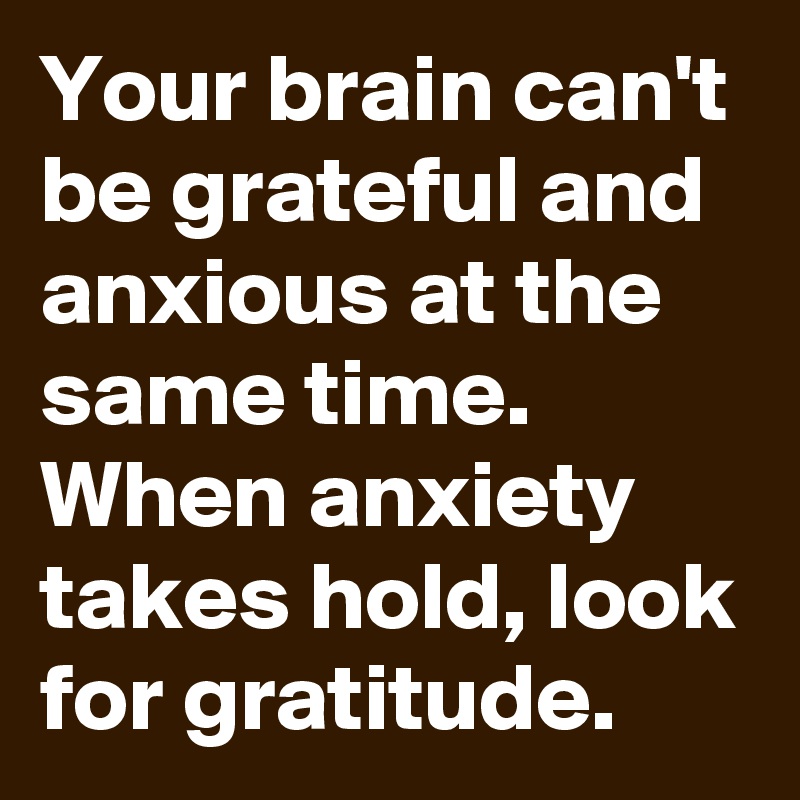 Your brain can't be grateful and anxious at the same time. When anxiety takes hold, look for gratitude.