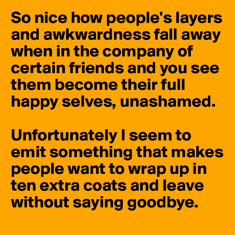 So nice how people's layers and awkwardness fall away when in the company of certain friends and you see them become their full happy selves, unashamed.

Unfortunately I seem to emit something that makes people want to wrap up in ten extra coats and leave without saying goodbye.