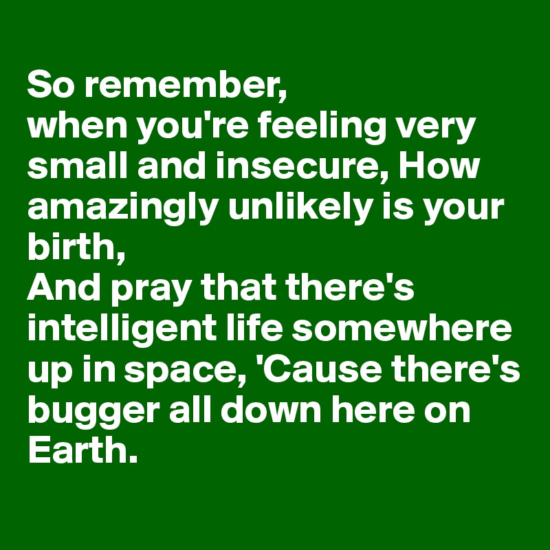 
So remember, 
when you're feeling very small and insecure, How amazingly unlikely is your birth,
And pray that there's intelligent life somewhere up in space, 'Cause there's bugger all down here on Earth.
