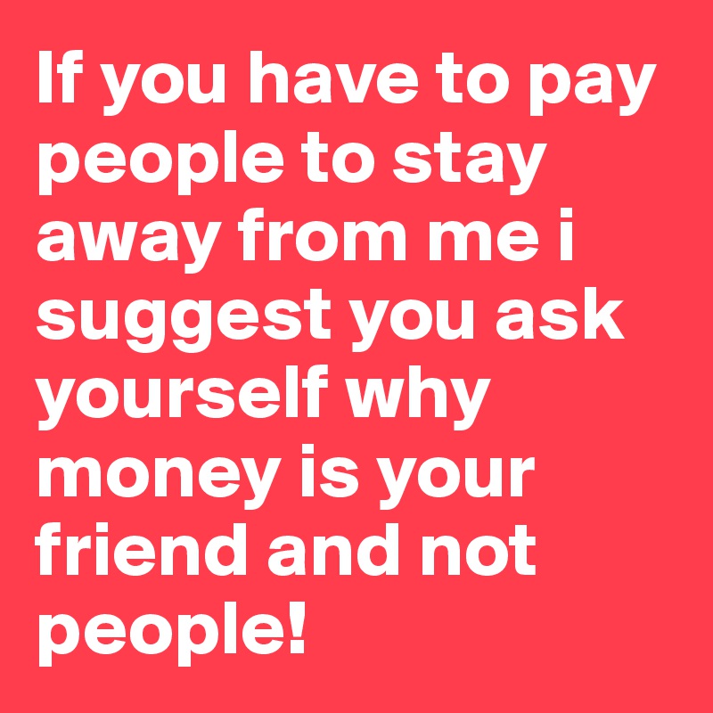 If You Have To Pay People To Stay Away From Me I Suggest You Ask Yourself Why Money Is Your Friend And Not People Post By Enginecontrol On Boldomatic