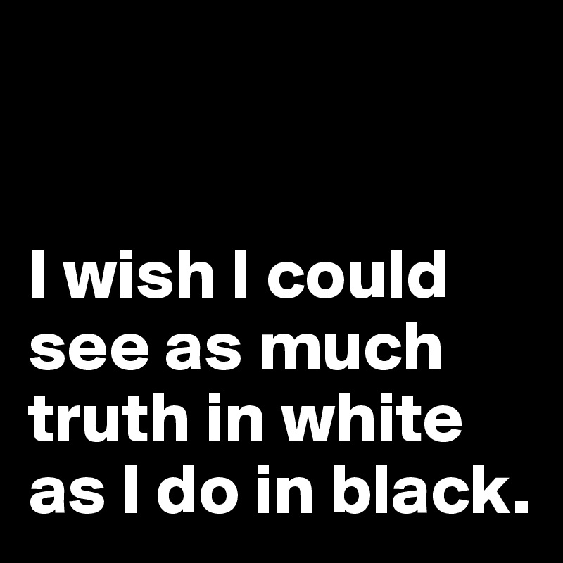 


I wish I could see as much truth in white as I do in black.