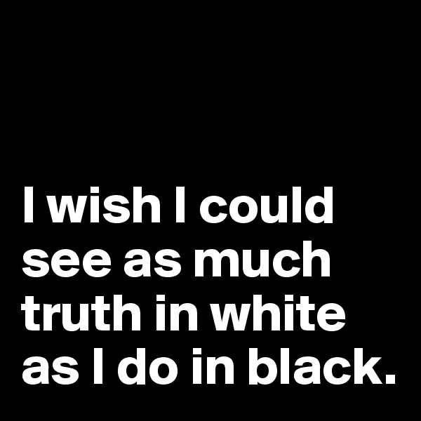 


I wish I could see as much truth in white as I do in black.