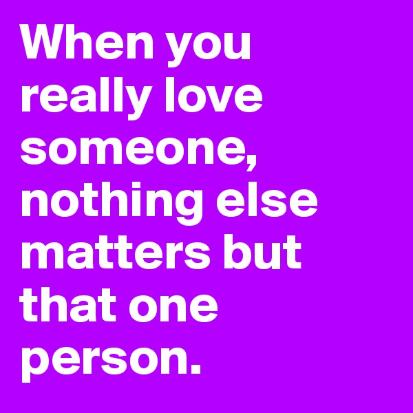 When you really love someone, nothing else matters but that one person. 