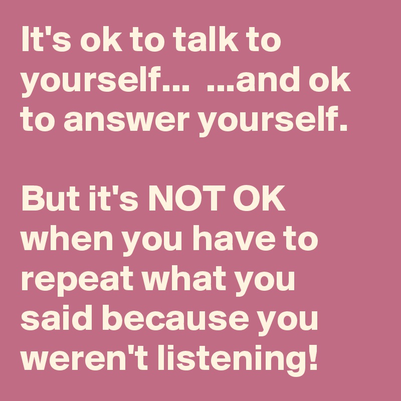 It's ok to talk to yourself...  ...and ok to answer yourself.

But it's NOT OK when you have to repeat what you said because you weren't listening!